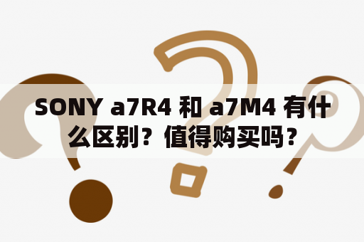 SONY a7R4 和 a7M4 有什么区别？值得购买吗？