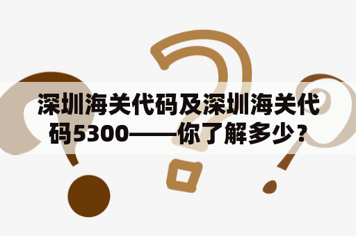 深圳海关代码及深圳海关代码5300——你了解多少？