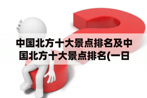 中国北方十大景点排名及中国北方十大景点排名(一日)是什么？