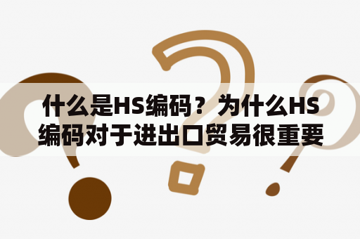 什么是HS编码？为什么HS编码对于进出口贸易很重要