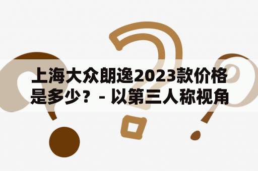 上海大众朗逸2023款价格是多少？- 以第三人称视角详细介绍