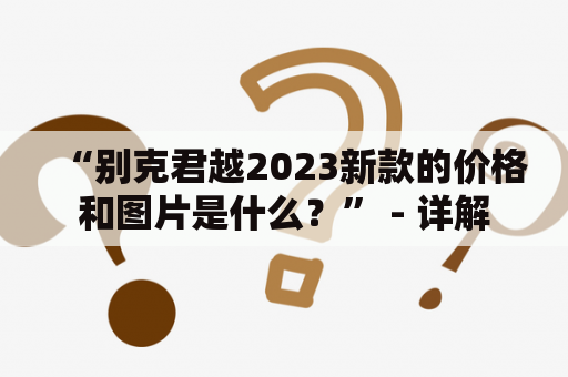 “别克君越2023新款的价格和图片是什么？” - 详解