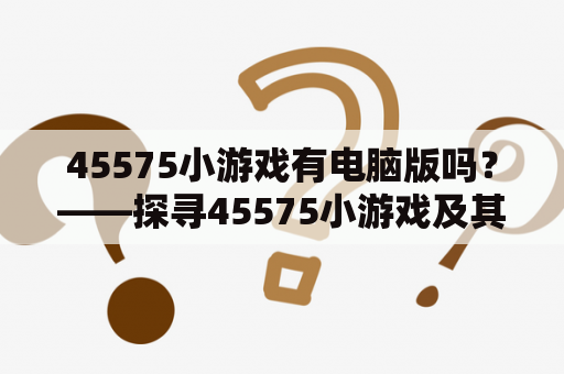 45575小游戏有电脑版吗？——探寻45575小游戏及其电脑版的玩法、特点和下载方法