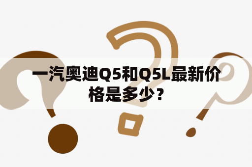 一汽奥迪Q5和Q5L最新价格是多少？