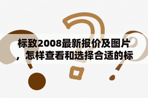 标致2008最新报价及图片，怎样查看和选择合适的标致2008车型？