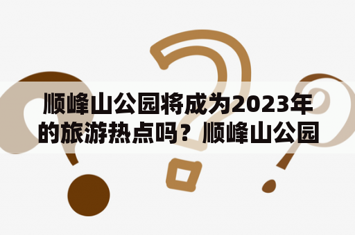 顺峰山公园将成为2023年的旅游热点吗？顺峰山公园死尸事件会对游客产生影响吗？