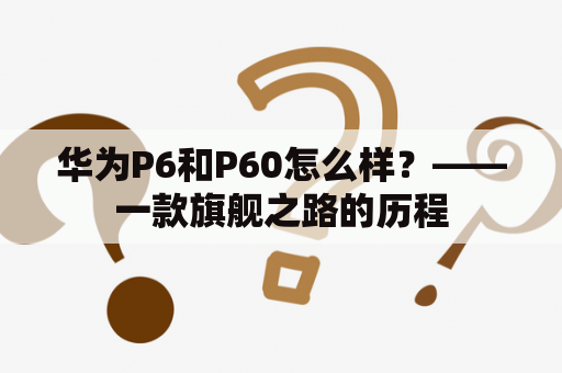 华为P6和P60怎么样？——一款旗舰之路的历程