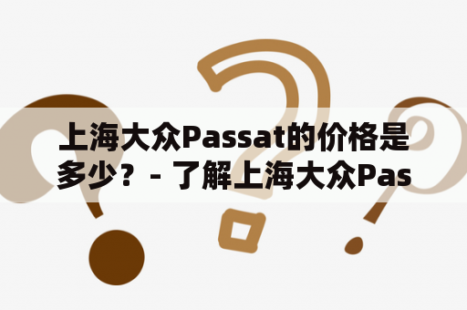 上海大众Passat的价格是多少？- 了解上海大众Passat的市场价格及其优势