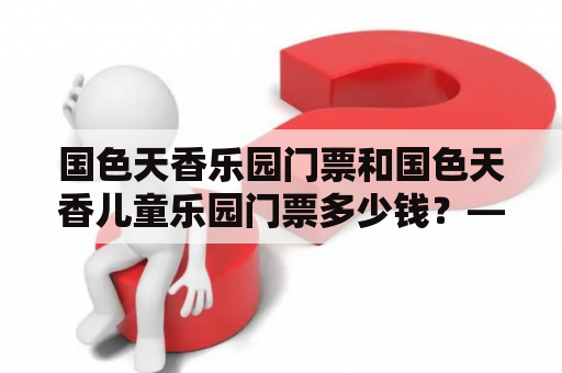 国色天香乐园门票和国色天香儿童乐园门票多少钱？——想要去国色天香儿童乐园游玩，门票价格是多少呢？