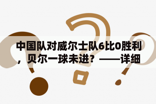 中国队对威尔士队6比0胜利，贝尔一球未进？——详细分析中国队的胜利及贝尔的表现