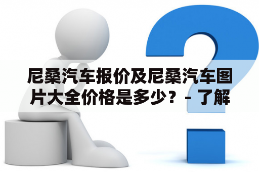 尼桑汽车报价及尼桑汽车图片大全价格是多少？- 了解这些你就可以轻松拥有心仪的豪车了！