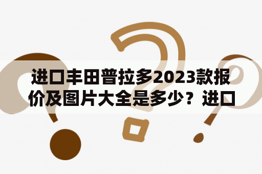 进口丰田普拉多2023款报价及图片大全是多少？进口丰田普拉多一直以来都是众多SUV车型中的佼佼者，其强大的越野能力和高端的内饰配置，吸引了众多消费者的关注。如今丰田普拉多又推出了2023款，那么这款车型的报价以及图片是怎样的呢？下面就为大家一一介绍。