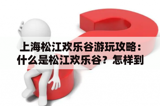 上海松江欢乐谷游玩攻略：什么是松江欢乐谷？怎样到达那里？门票和开放时间是什么？这里应该怎么游玩？值得一提的项目有什么？如何避免排队？其他需要注意的事项有哪些？