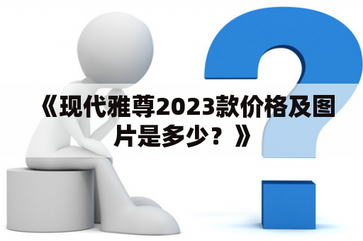 《现代雅尊2023款价格及图片是多少？》