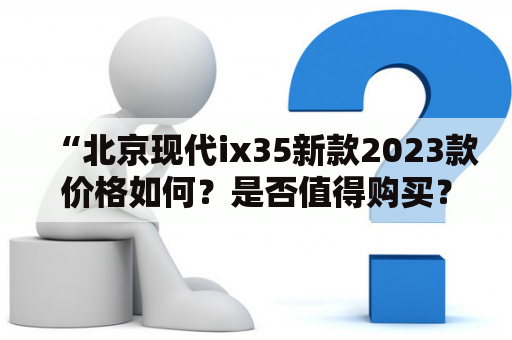 “北京现代ix35新款2023款价格如何？是否值得购买？”