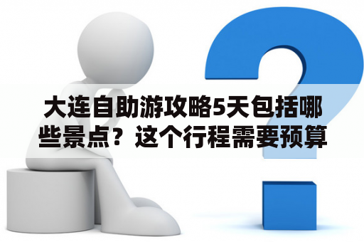 大连自助游攻略5天包括哪些景点？这个行程需要预算多少呢？