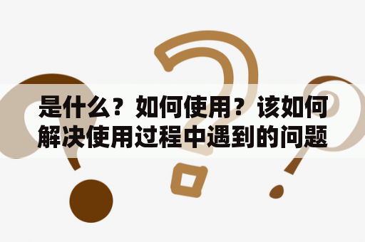 是什么？如何使用？该如何解决使用过程中遇到的问题？