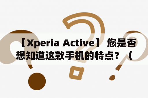 【Xperia Active】 您是否想知道这款手机的特点？（650字）