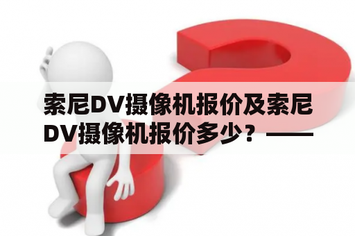 索尼DV摄像机报价及索尼DV摄像机报价多少？——了解最新市场价格