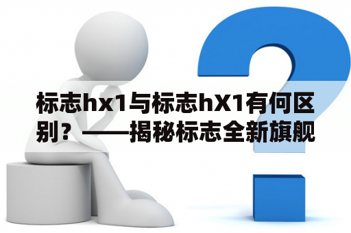 标志hx1与标志hX1有何区别？——揭秘标志全新旗舰车型