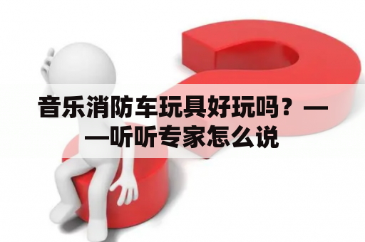 音乐消防车玩具好玩吗？——听听专家怎么说