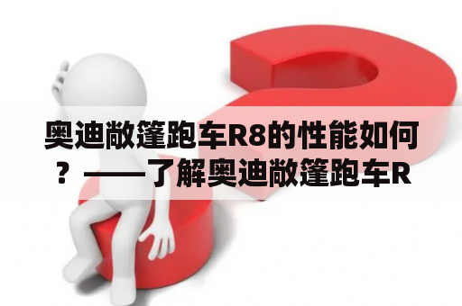 奥迪敞篷跑车R8的性能如何？——了解奥迪敞篷跑车R8的动力、驾驶感受及配置