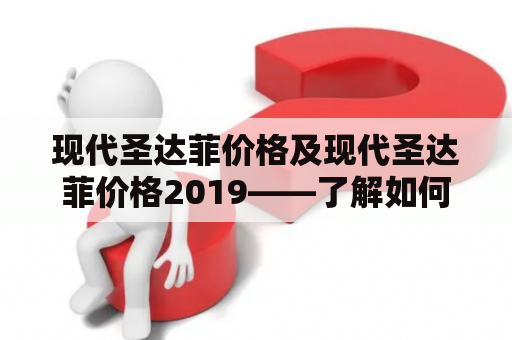 现代圣达菲价格及现代圣达菲价格2019——了解如何在购买新车时得到最好的价格