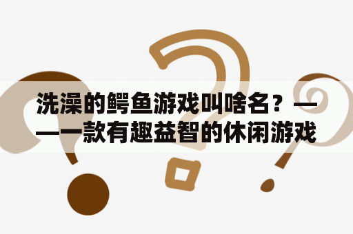 洗澡的鳄鱼游戏叫啥名？——一款有趣益智的休闲游戏是怎样开发而来的？