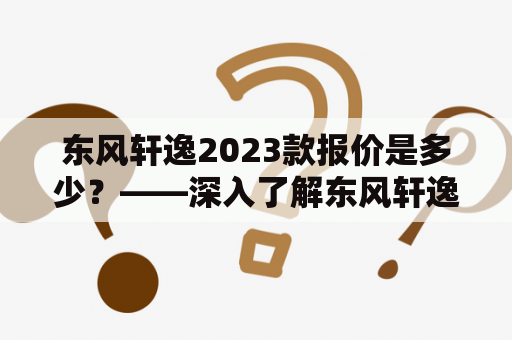 东风轩逸2023款报价是多少？——深入了解东风轩逸及其2023款车型的性能、配置和价格