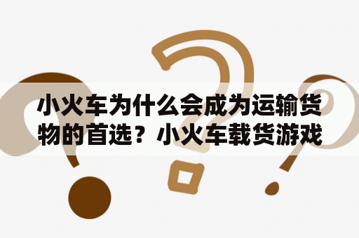 小火车为什么会成为运输货物的首选？小火车载货游戏又是怎样的体验？