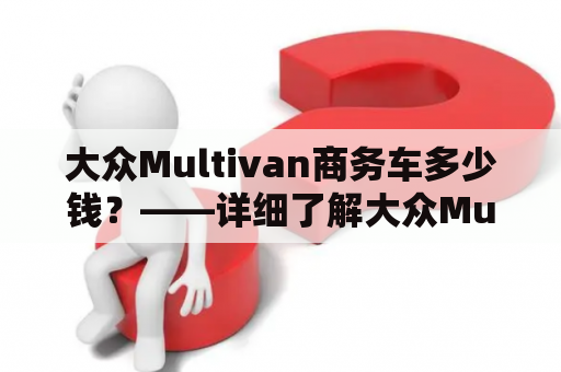 大众Multivan商务车多少钱？——详细了解大众Multivan的各种价格及配置