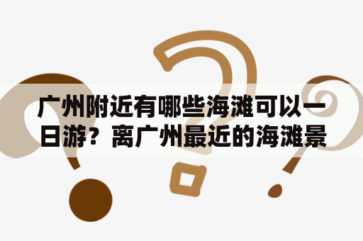 广州附近有哪些海滩可以一日游？离广州最近的海滩景点是哪里？