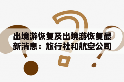 出境游恢复及出境游恢复最新消息：旅行社和航空公司的策略是什么？