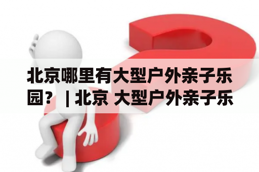 北京哪里有大型户外亲子乐园？ | 北京 大型户外亲子乐园 位置