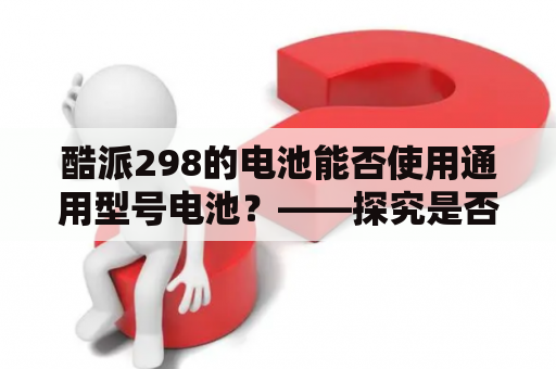 酷派298的电池能否使用通用型号电池？——探究是否可以使用通用型号电池