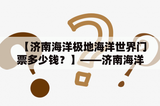 【济南海洋极地海洋世界门票多少钱？】——济南海洋极地海洋世界门票价格与门票种类