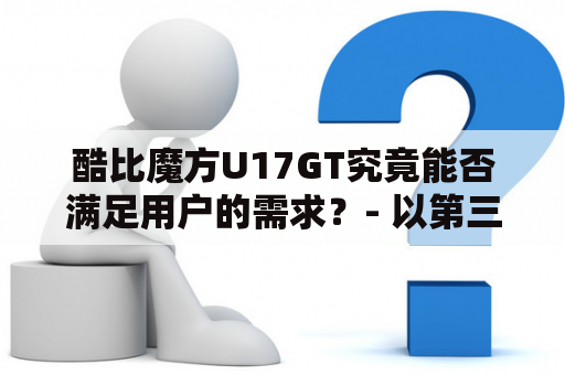 酷比魔方U17GT究竟能否满足用户的需求？- 以第三人称视角写不多于650个字的原创详细描述