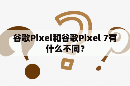 谷歌Pixel和谷歌Pixel 7有什么不同？