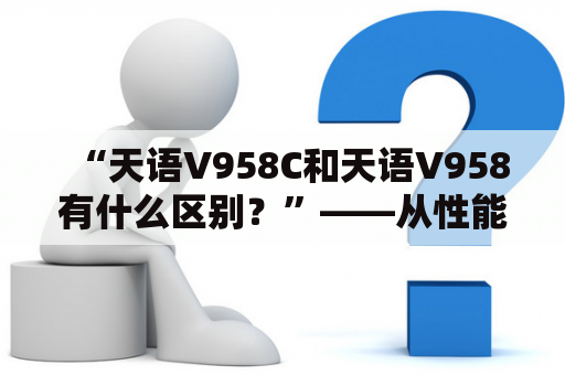 “天语V958C和天语V958有什么区别？”——从性能、外观、功能等方面探究这两款手机的不同之处。