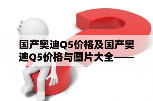 国产奥迪Q5价格及国产奥迪Q5价格与图片大全——您所需的一切信息