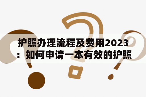 护照办理流程及费用2023：如何申请一本有效的护照？