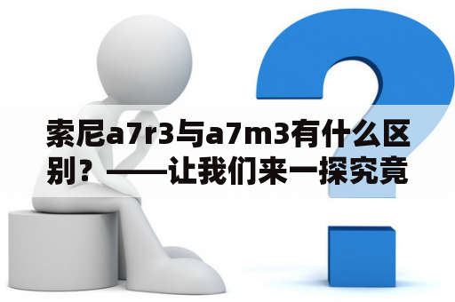 索尼a7r3与a7m3有什么区别？——让我们来一探究竟！