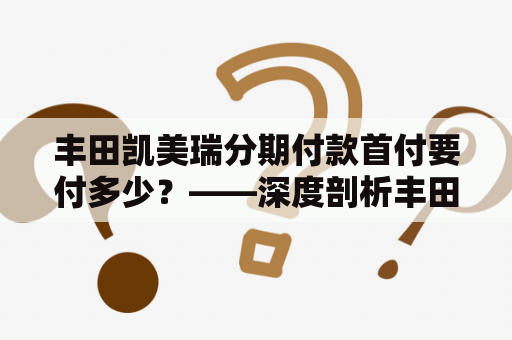 丰田凯美瑞分期付款首付要付多少？——深度剖析丰田凯美瑞分期付款的相关问题