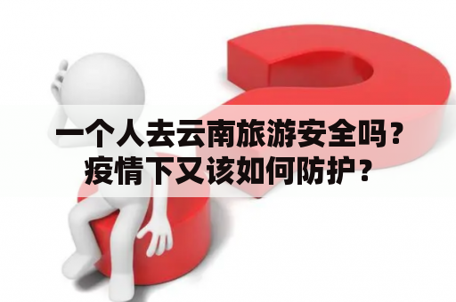 一个人去云南旅游安全吗？疫情下又该如何防护？