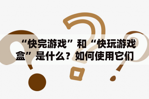 “快完游戏”和“快玩游戏盒”是什么？如何使用它们？有哪些优点？