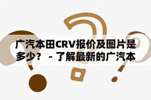 广汽本田CRV报价及图片是多少？ - 了解最新的广汽本田CRV报价及图片详情