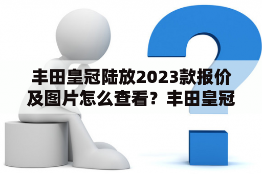 丰田皇冠陆放2023款报价及图片怎么查看？丰田皇冠作为豪华车系列的代表，一直备受车市关注。而其旗下的丰田皇冠陆放2023款更是备受期待。那么，对于消费者来说，想要知道丰田皇冠陆放2023款的报价及图片，该怎样查看呢？