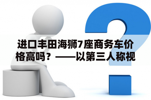 进口丰田海狮7座商务车价格高吗？——以第三人称视角为您详细解答