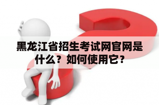 黑龙江省招生考试网官网是什么？如何使用它？