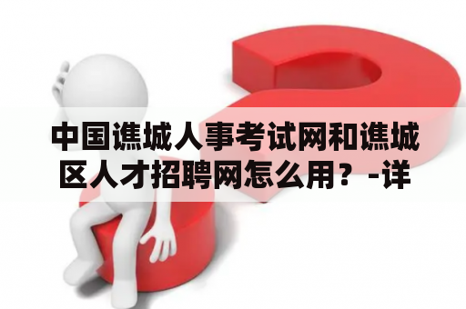 中国谯城人事考试网和谯城区人才招聘网怎么用？-详细介绍和使用指南